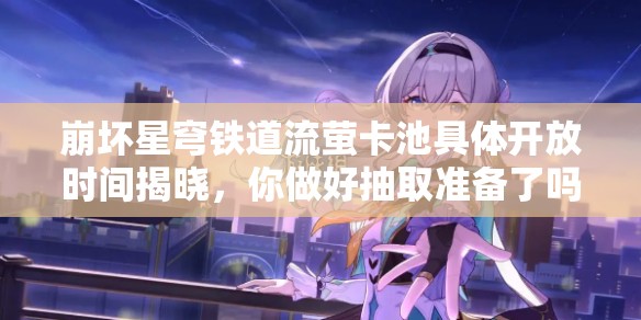 崩壞星穹鐵道流螢卡池具體開(kāi)放時(shí)間揭曉，你做好抽取準(zhǔn)備了嗎？