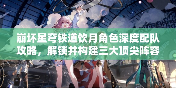 崩壞星穹鐵道飲月角色深度配隊(duì)攻略，解鎖并構(gòu)建三大頂尖陣容搭配方案