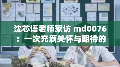 沈芯語(yǔ)老師家訪 md0076：一次充滿關(guān)懷與期待的家校交流