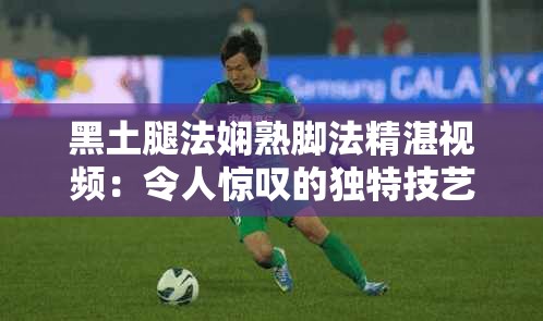 黑土腿法嫻熟腳法精湛視頻：令人驚嘆的獨特技藝展示