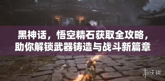 黑神話，悟空精石獲取全攻略，助你解鎖武器鑄造與戰(zhàn)斗新篇章