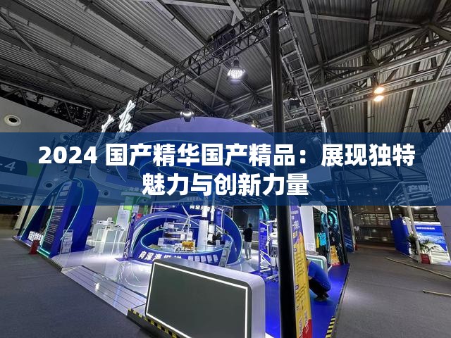 2024 國產(chǎn)精華國產(chǎn)精品：展現(xiàn)獨(dú)特魅力與創(chuàng)新力量