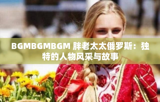BGMBGMBGM 胖老太太俄羅斯：獨(dú)特的人物風(fēng)采與故事