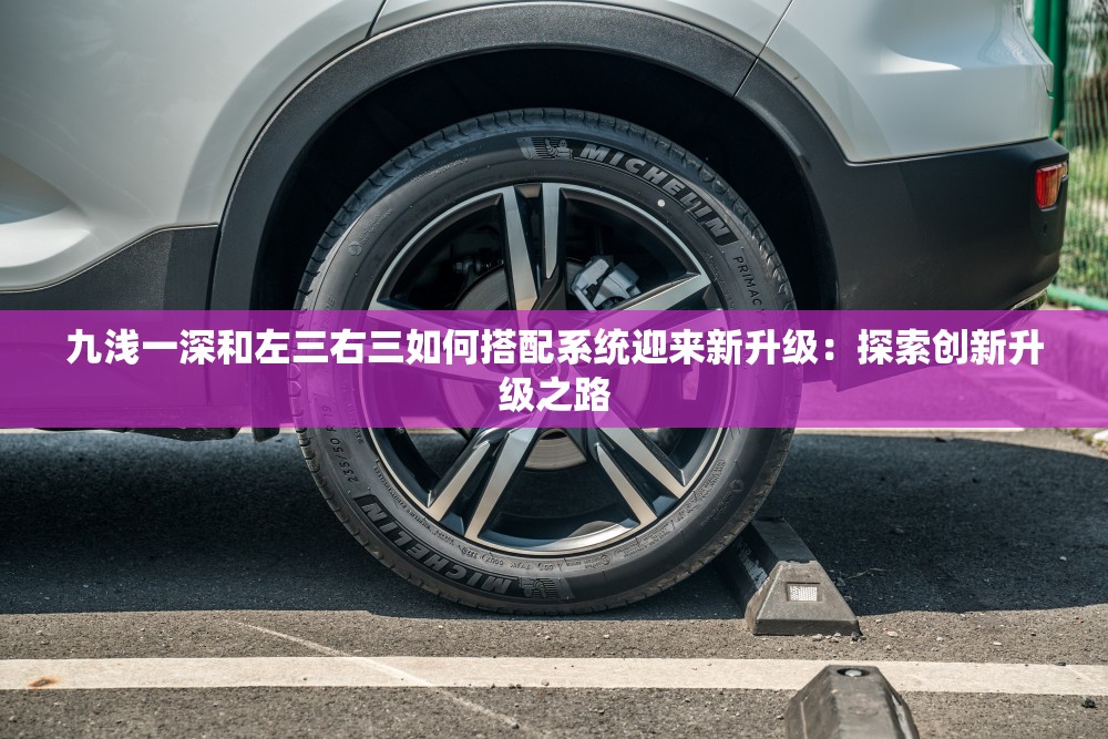 九淺一深和左三右三如何搭配系統(tǒng)迎來(lái)新升級(jí)：探索創(chuàng)新升級(jí)之路
