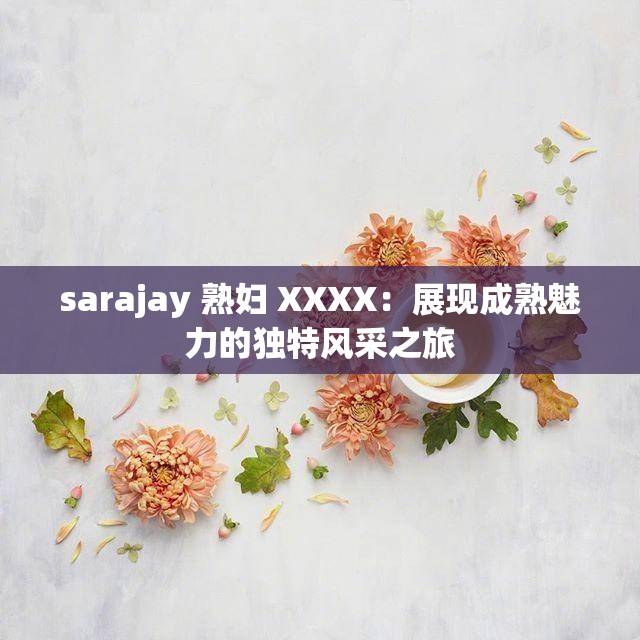 sarajay 熟婦 XXXX：展現(xiàn)成熟魅力的獨特風采之旅