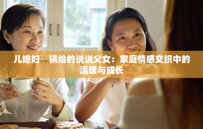 兒媳婦─鍋燴的說說父女：家庭情感交織中的溫暖與成長