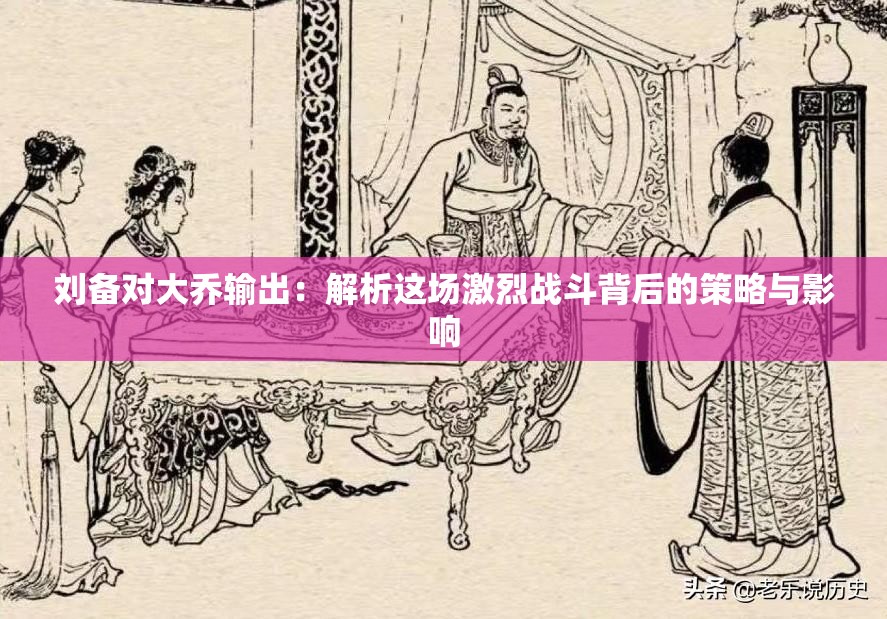 劉備對大喬輸出：解析這場激烈戰(zhàn)斗背后的策略與影響