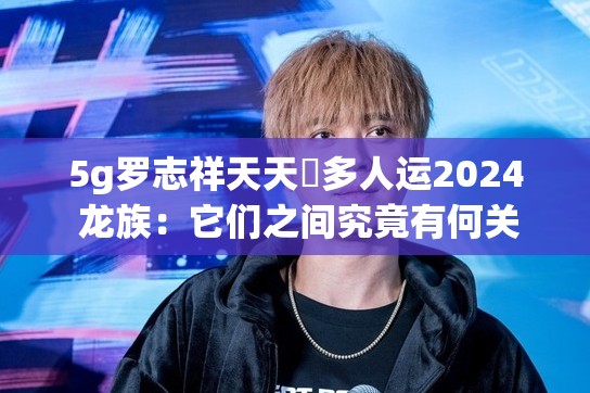 5g羅志祥天天奭多人運2024 龍族：它們之間究竟有何關(guān)聯(lián)