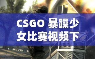 CSGO 暴躁少女比賽視頻下載：精彩對決不容錯(cuò)過