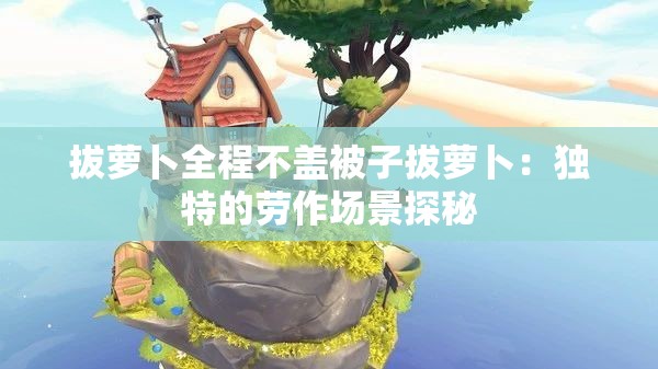 拔蘿卜全程不蓋被子拔蘿卜：獨(dú)特的勞作場(chǎng)景探秘