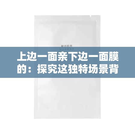 上邊一面親下邊一面膜的：探究這獨(dú)特場(chǎng)景背后的情感密碼