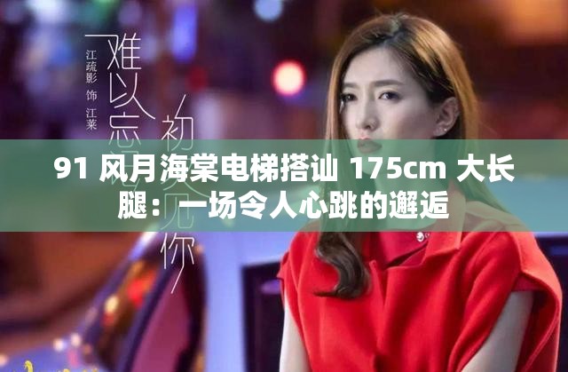 91 風(fēng)月海棠電梯搭訕 175cm 大長(zhǎng)腿：一場(chǎng)令人心跳的邂逅