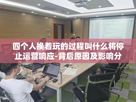 四個人換著玩的過程叫什么將停止運營響應(yīng)-背后原因及影響分析