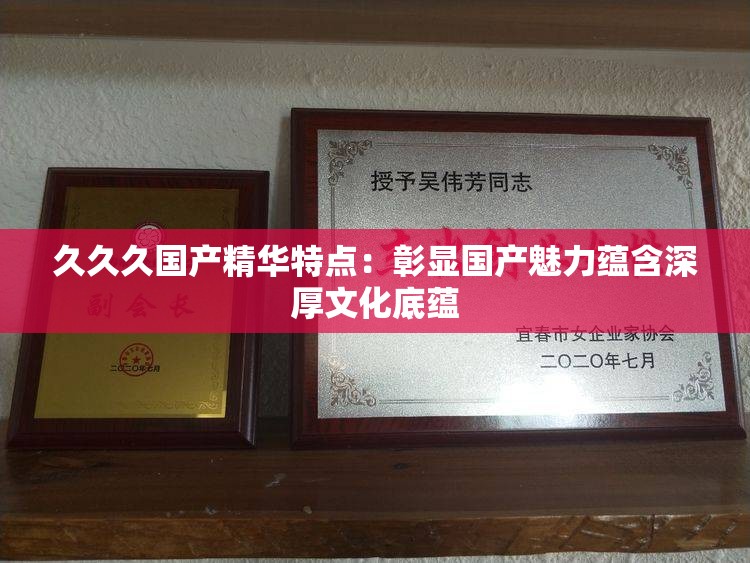 久久久國產(chǎn)精華特點(diǎn)：彰顯國產(chǎn)魅力蘊(yùn)含深厚文化底蘊(yùn)