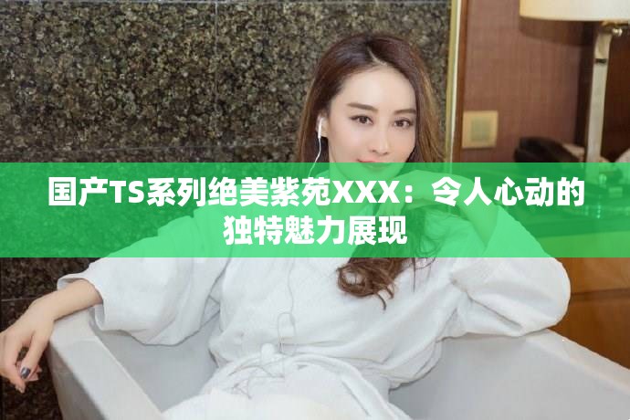國產TS系列絕美紫苑XXX：令人心動的獨特魅力展現(xiàn)