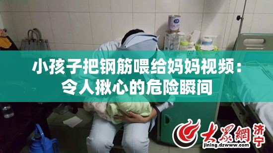 小孩子把鋼筋喂給媽媽視頻：令人揪心的危險(xiǎn)瞬間