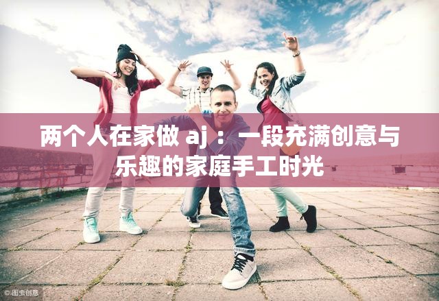 兩個(gè)人在家做 aj ：一段充滿創(chuàng)意與樂趣的家庭手工時(shí)光