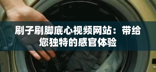 刷子刷腳底心視頻網(wǎng)站：帶給您獨特的感官體驗