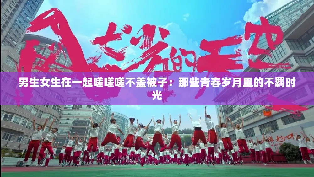 男生女生在一起嗟嗟嗟不蓋被子：那些青春歲月里的不羈時(shí)光