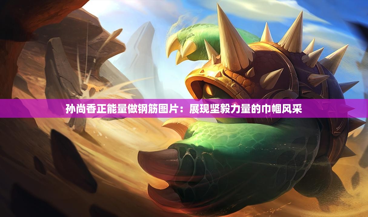 孫尚香正能量做鋼筋圖片：展現(xiàn)堅(jiān)毅力量的巾幗風(fēng)采