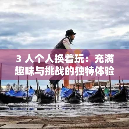 3 人個人換著玩：充滿趣味與挑戰(zhàn)的獨特體驗之旅