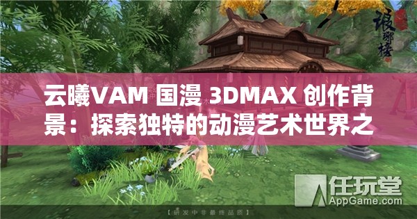 云曦VAM 國漫 3DMAX 創(chuàng)作背景：探索獨特的動漫藝術(shù)世界之旅