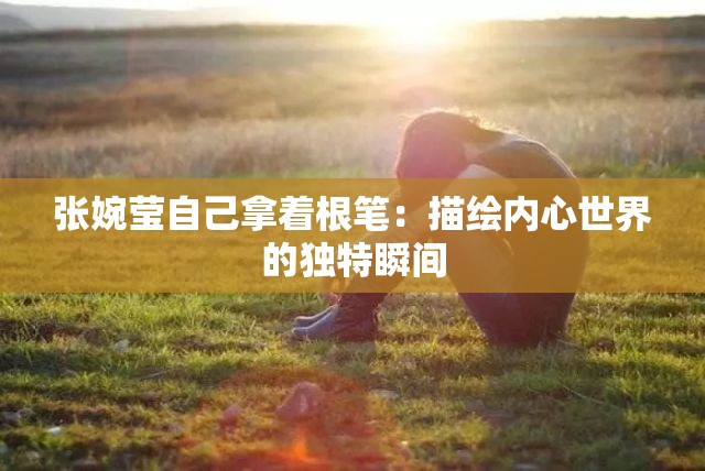 張婉瑩自己拿著根筆：描繪內(nèi)心世界的獨特瞬間