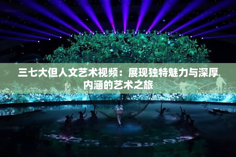 三七大但人文藝術(shù)視頻：展現(xiàn)獨(dú)特魅力與深厚內(nèi)涵的藝術(shù)之旅