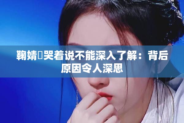 鞠婧祎哭著說不能深入了解：背后原因令人深思