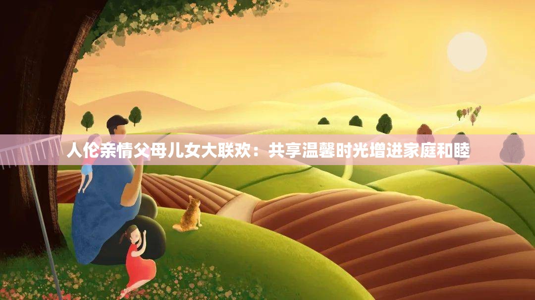 人倫親情父母兒女大聯(lián)歡：共享溫馨時光增進家庭和睦