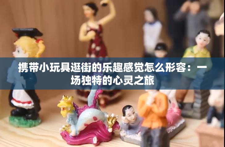 攜帶小玩具逛街的樂趣感覺怎么形容：一場(chǎng)獨(dú)特的心靈之旅