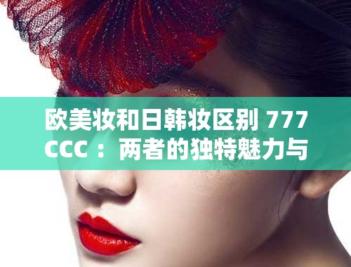 歐美妝和日韓妝區(qū)別 777CCC ：兩者的獨特魅力與技巧