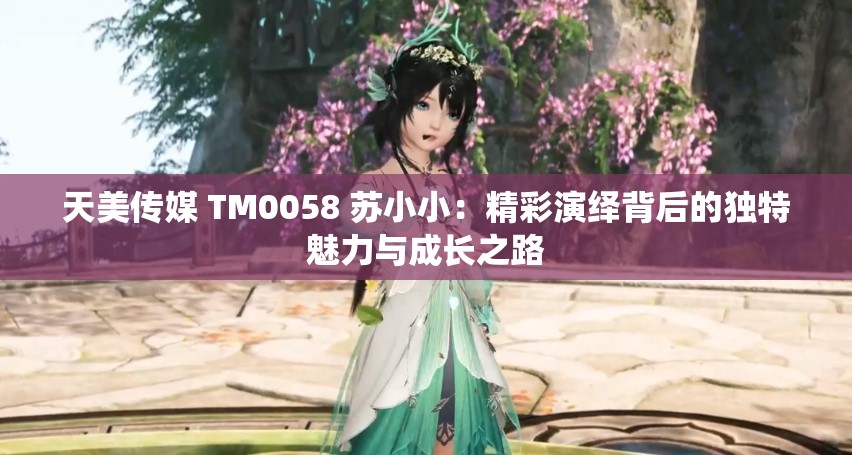 天美傳媒 TM0058 蘇小?。壕恃堇[背后的獨(dú)特魅力與成長(zhǎng)之路