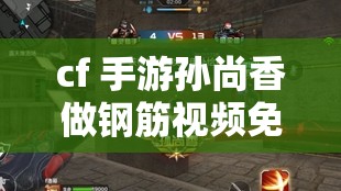 cf 手游孫尚香做鋼筋視頻免費(fèi)：精彩內(nèi)容不容錯(cuò)過(guò)