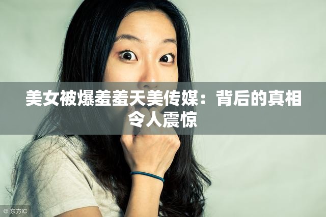 美女被爆羞羞天美傳媒：背后的真相令人震驚