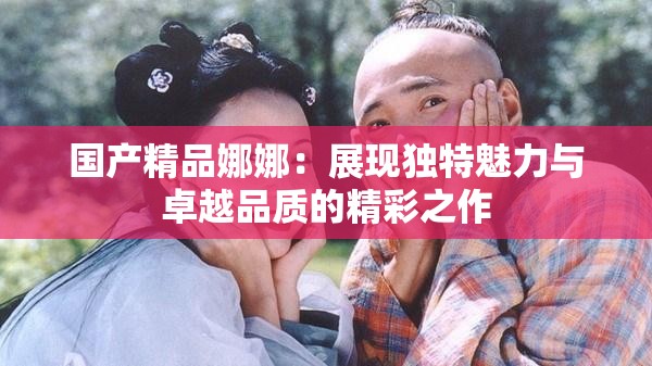 國產(chǎn)精品娜娜：展現(xiàn)獨(dú)特魅力與卓越品質(zhì)的精彩之作