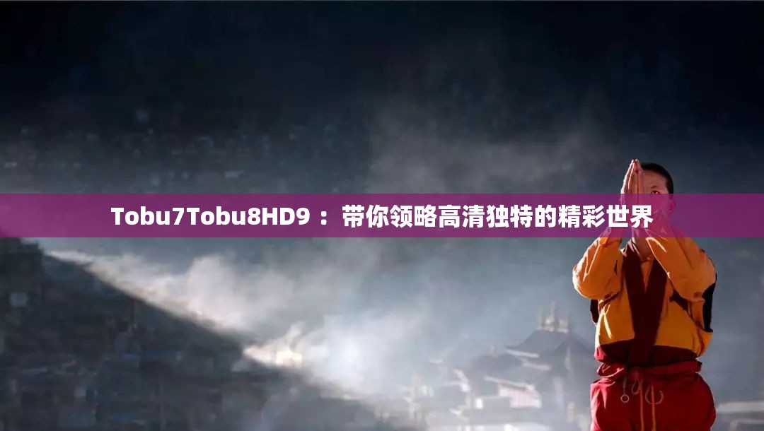 Tobu7Tobu8HD9 ：帶你領(lǐng)略高清獨(dú)特的精彩世界