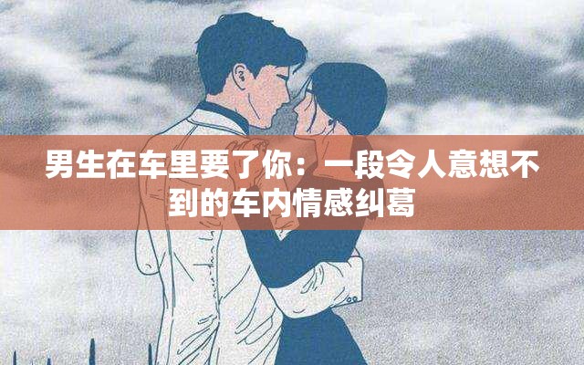 男生在車?yán)镆四悖阂欢瘟钊艘庀氩坏降能噧?nèi)情感糾葛