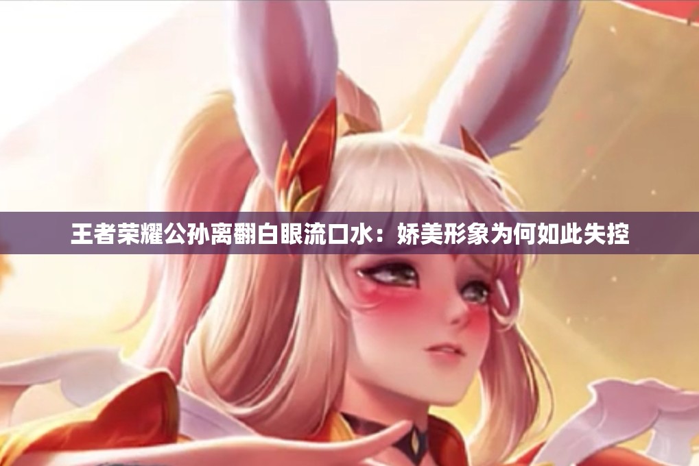 王者榮耀公孫離翻白眼流口水：嬌美形象為何如此失控