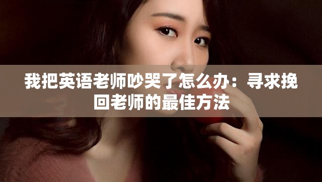 我把英語老師吵哭了怎么辦：尋求挽回老師的最佳方法