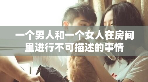 一個(gè)男人和一個(gè)女人在房間里進(jìn)行不可描述的事情