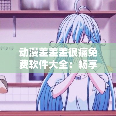 動(dòng)漫差差差很痛免費(fèi)軟件大全：暢享精彩動(dòng)漫資源無需付費(fèi)