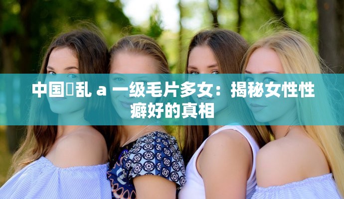 中國婬亂 a 一級毛片多女：揭秘女性性癖好的真相