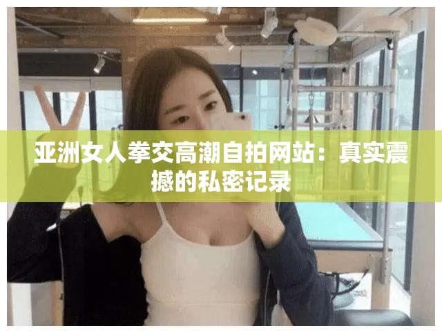 亞洲女人拳交高潮自拍網(wǎng)站：真實(shí)震撼的私密記錄