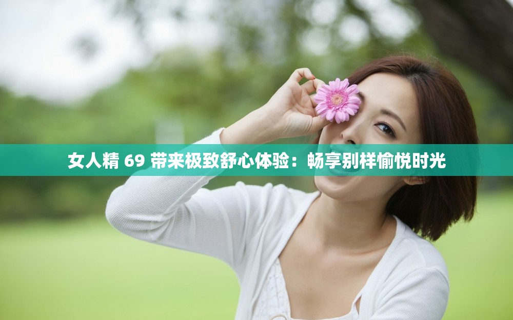 女人精 69 帶來極致舒心體驗：暢享別樣愉悅時光