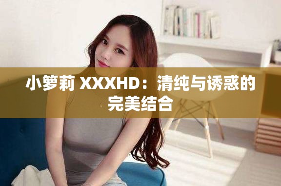 小籮莉 XXXHD：清純與誘惑的完美結(jié)合