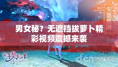 男女秘？無遮擋拔蘿卜精彩視頻震撼來襲