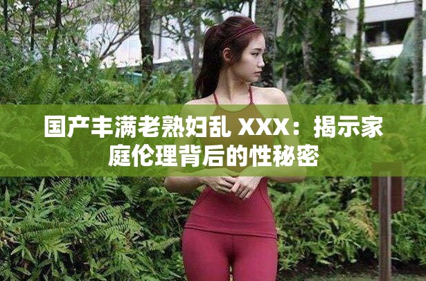 國產(chǎn)豐滿老熟婦亂 XXX：揭示家庭倫理背后的性秘密