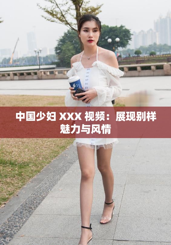 中國少婦 XXX 視頻：展現(xiàn)別樣魅力與風(fēng)情