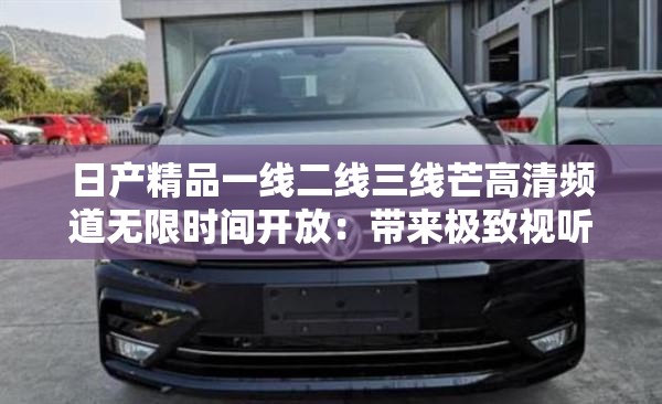 日產(chǎn)精品一線二線三線芒高清頻道無(wú)限時(shí)間開(kāi)放：帶來(lái)極致視聽(tīng)體驗(yàn)